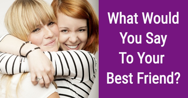 What Would You Say To Your Best Friend?