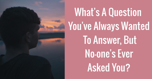 What’s A Question You’ve Always Wanted To Answer, But No-one’s Ever Asked You?