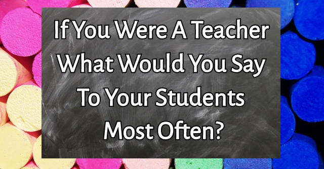 If You Were A Teacher What Would You Say To Your Students Most Often?